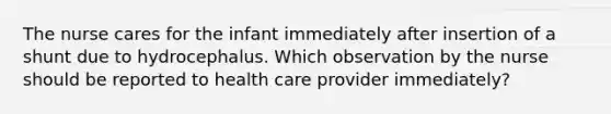 The nurse cares for the infant immediately after insertion of a shunt due to hydrocephalus. Which observation by the nurse should be reported to health care provider immediately?