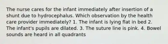 The nurse cares for the infant immediately after insertion of a shunt due to hydrocephalus. Which observation by the health care provider immediately? 1. The infant is lying flat in bed 2. The infant's pupils are dilated. 3. The suture line is pink. 4. Bowel sounds are heard in all quadrants