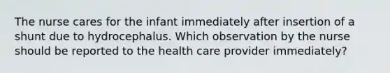 The nurse cares for the infant immediately after insertion of a shunt due to hydrocephalus. Which observation by the nurse should be reported to the health care provider immediately?