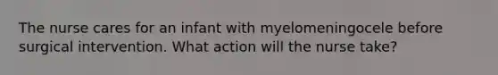 The nurse cares for an infant with myelomeningocele before surgical intervention. What action will the nurse take?
