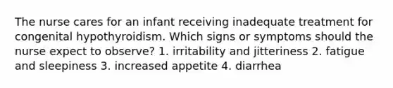 The nurse cares for an infant receiving inadequate treatment for congenital hypothyroidism. Which signs or symptoms should the nurse expect to observe? 1. irritability and jitteriness 2. fatigue and sleepiness 3. increased appetite 4. diarrhea