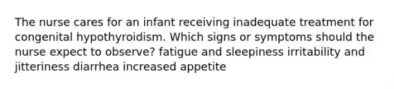 The nurse cares for an infant receiving inadequate treatment for congenital hypothyroidism. Which signs or symptoms should the nurse expect to observe? fatigue and sleepiness irritability and jitteriness diarrhea increased appetite