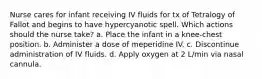 Nurse cares for infant receiving IV fluids for tx of Tetralogy of Fallot and begins to have hypercyanotic spell. Which actions should the nurse take? a. Place the infant in a knee-chest position. b. Administer a dose of meperidine IV. c. Discontinue administration of IV fluids. d. Apply oxygen at 2 L/min via nasal cannula.