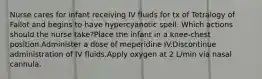 Nurse cares for infant receiving IV fluids for tx of Tetralogy of Fallot and begins to have hypercyanotic spell. Which actions should the nurse take?Place the infant in a knee-chest position.Administer a dose of meperidine IV.Discontinue administration of IV fluids.Apply oxygen at 2 L/min via nasal cannula.