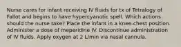 Nurse cares for infant receiving IV fluids for tx of Tetralogy of Fallot and begins to have hypercyanotic spell. Which actions should the nurse take? Place the infant in a knee-chest position. Administer a dose of meperidine IV. Discontinue administration of IV fluids. Apply oxygen at 2 L/min via nasal cannula.