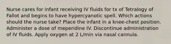 Nurse cares for infant receiving IV fluids for tx of Tetralogy of Fallot and begins to have hypercyanotic spell. Which actions should the nurse take? Place the infant in a knee-chest position. Administer a dose of meperidine IV. Discontinue administration of IV fluids. Apply oxygen at 2 L/min via nasal cannula.