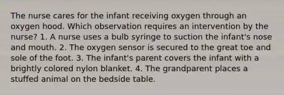 The nurse cares for the infant receiving oxygen through an oxygen hood. Which observation requires an intervention by the nurse? 1. A nurse uses a bulb syringe to suction the infant's nose and mouth. 2. The oxygen sensor is secured to the great toe and sole of the foot. 3. The infant's parent covers the infant with a brightly colored nylon blanket. 4. The grandparent places a stuffed animal on the bedside table.