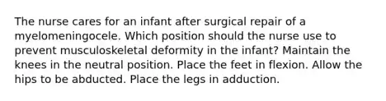 The nurse cares for an infant after surgical repair of a myelomeningocele. Which position should the nurse use to prevent musculoskeletal deformity in the infant? Maintain the knees in the neutral position. Place the feet in flexion. Allow the hips to be abducted. Place the legs in adduction.