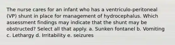 The nurse cares for an infant who has a ventriculo-peritoneal (VP) shunt in place for management of hydrocephalus. Which assessment findings may indicate that the shunt may be obstructed? Select all that apply. a. Sunken fontanel b. Vomiting c. Lethargy d. Irritability e. seizures