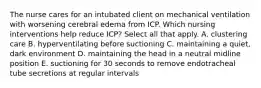 The nurse cares for an intubated client on mechanical ventilation with worsening cerebral edema from ICP. Which nursing interventions help reduce ICP? Select all that apply. A. clustering care B. hyperventilating before suctioning C. maintaining a quiet, dark environment D. maintaining the head in a neutral midline position E. suctioning for 30 seconds to remove endotracheal tube secretions at regular intervals