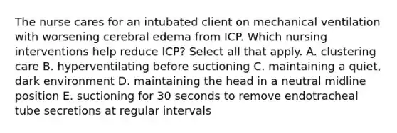 The nurse cares for an intubated client on mechanical ventilation with worsening cerebral edema from ICP. Which nursing interventions help reduce ICP? Select all that apply. A. clustering care B. hyperventilating before suctioning C. maintaining a quiet, dark environment D. maintaining the head in a neutral midline position E. suctioning for 30 seconds to remove endotracheal tube secretions at regular intervals