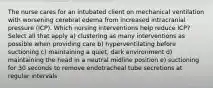 The nurse cares for an intubated client on mechanical ventilation with worsening cerebral edema from increased intracranial pressure (ICP). Which nursing interventions help reduce ICP? Select all that apply a) clustering as many interventions as possible when providing care b) hyperventilating before suctioning c) maintaining a quiet, dark environment d) maintaining the head in a neutral midline position e) suctioning for 30 seconds to remove endotracheal tube secretions at regular intervals