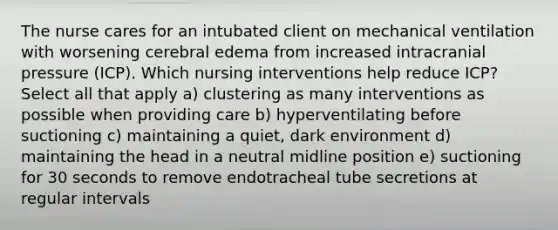 The nurse cares for an intubated client on mechanical ventilation with worsening cerebral edema from increased intracranial pressure (ICP). Which nursing interventions help reduce ICP? Select all that apply a) clustering as many interventions as possible when providing care b) hyperventilating before suctioning c) maintaining a quiet, dark environment d) maintaining the head in a neutral midline position e) suctioning for 30 seconds to remove endotracheal tube secretions at regular intervals