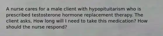 A nurse cares for a male client with hypopituitarism who is prescribed testosterone hormone replacement therapy. The client asks, How long will I need to take this medication? How should the nurse respond?