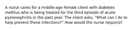 A nurse cares for a middle-age female client with diabetes mellitus who is being treated for the third episode of acute pyelonephritis in the past year. The client asks, "What can I do to help prevent these infections?" How would the nurse respond?