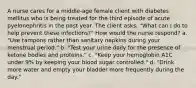 A nurse cares for a middle-age female client with diabetes mellitus who is being treated for the third episode of acute pyelonephritis in the past year. The client asks, "What can I do to help prevent these infections?" How would the nurse respond? a. "Use tampons rather than sanitary napkins during your menstrual period." b. "Test your urine daily for the presence of ketone bodies and proteins." c. "Keep your hemoglobin A1C under 9% by keeping your blood sugar controlled." d. "Drink more water and empty your bladder more frequently during the day."