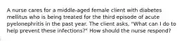 A nurse cares for a middle-aged female client with diabetes mellitus who is being treated for the third episode of acute pyelonephritis in the past year. The client asks, "What can I do to help prevent these infections?" How should the nurse respond?