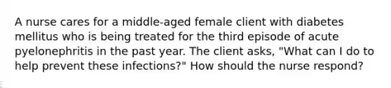 A nurse cares for a middle-aged female client with diabetes mellitus who is being treated for the third episode of acute pyelonephritis in the past year. The client asks, "What can I do to help prevent these infections?" How should the nurse respond?