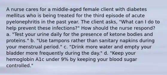 A nurse cares for a middle-aged female client with diabetes mellitus who is being treated for the third episode of acute pyelonephritis in the past year. The client asks, "What can I do to help prevent these infections?" How should the nurse respond? a. "Test your urine daily for the presence of ketone bodies and proteins." b. "Use tampons rather than sanitary napkins during your menstrual period." c. "Drink more water and empty your bladder more frequently during the day." d. "Keep your hemoglobin A1c under 9% by keeping your blood sugar controlled."