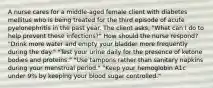 A nurse cares for a middle-aged female client with diabetes mellitus who is being treated for the third episode of acute pyelonephritis in the past year. The client asks, "What can I do to help prevent these infections?" How should the nurse respond? "Drink more water and empty your bladder more frequently during the day." "Test your urine daily for the presence of ketone bodies and proteins." "Use tampons rather than sanitary napkins during your menstrual period." "Keep your hemoglobin A1c under 9% by keeping your blood sugar controlled."