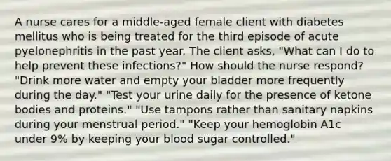 A nurse cares for a middle-aged female client with diabetes mellitus who is being treated for the third episode of acute pyelonephritis in the past year. The client asks, "What can I do to help prevent these infections?" How should the nurse respond? "Drink more water and empty your bladder more frequently during the day." "Test your urine daily for the presence of ketone bodies and proteins." "Use tampons rather than sanitary napkins during your menstrual period." "Keep your hemoglobin A1c under 9% by keeping your blood sugar controlled."