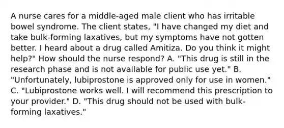 A nurse cares for a middle-aged male client who has irritable bowel syndrome. The client states, "I have changed my diet and take bulk-forming laxatives, but my symptoms have not gotten better. I heard about a drug called Amitiza. Do you think it might help?" How should the nurse respond? A. "This drug is still in the research phase and is not available for public use yet." B. "Unfortunately, lubiprostone is approved only for use in women." C. "Lubiprostone works well. I will recommend this prescription to your provider." D. "This drug should not be used with bulk-forming laxatives."