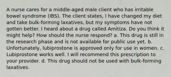 A nurse cares for a middle-aged male client who has irritable bowel syndrome (IBS). The client states, I have changed my diet and take bulk-forming laxatives, but my symptoms have not gotten better. I heard about a drug called Amitiza. Do you think it might help? How should the nurse respond? a. This drug is still in the research phase and is not available for public use yet. b. Unfortunately, lubiprostone is approved only for use in women. c. Lubiprostone works well. I will recommend this prescription to your provider. d. This drug should not be used with bulk-forming laxatives.