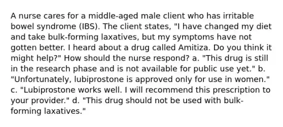 A nurse cares for a middle-aged male client who has irritable bowel syndrome (IBS). The client states, "I have changed my diet and take bulk-forming laxatives, but my symptoms have not gotten better. I heard about a drug called Amitiza. Do you think it might help?" How should the nurse respond? a. "This drug is still in the research phase and is not available for public use yet." b. "Unfortunately, lubiprostone is approved only for use in women." c. "Lubiprostone works well. I will recommend this prescription to your provider." d. "This drug should not be used with bulk-forming laxatives."