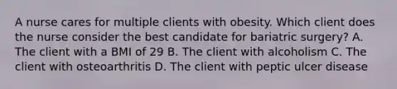 A nurse cares for multiple clients with obesity. Which client does the nurse consider the best candidate for bariatric surgery? A. The client with a BMI of 29 B. The client with alcoholism C. The client with osteoarthritis D. The client with peptic ulcer disease