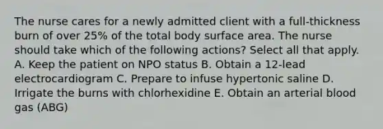 The nurse cares for a newly admitted client with a full-thickness burn of over 25% of the total body surface area. The nurse should take which of the following actions? Select all that apply. A. Keep the patient on NPO status B. Obtain a 12-lead electrocardiogram C. Prepare to infuse hypertonic saline D. Irrigate the burns with chlorhexidine E. Obtain an arterial blood gas (ABG)