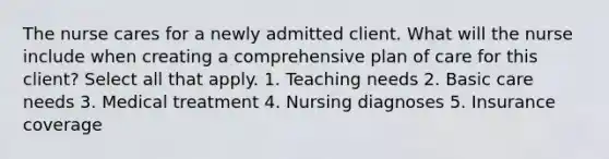 The nurse cares for a newly admitted client. What will the nurse include when creating a comprehensive plan of care for this client? Select all that apply. 1. Teaching needs 2. Basic care needs 3. Medical treatment 4. Nursing diagnoses 5. Insurance coverage