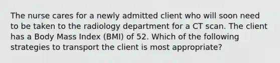 The nurse cares for a newly admitted client who will soon need to be taken to the radiology department for a CT scan. The client has a Body Mass Index (BMI) of 52. Which of the following strategies to transport the client is most appropriate?