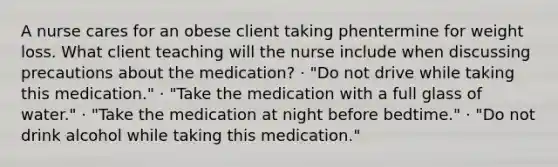 A nurse cares for an obese client taking phentermine for weight loss. What client teaching will the nurse include when discussing precautions about the medication? · "Do not drive while taking this medication." · "Take the medication with a full glass of water." · "Take the medication at night before bedtime." · "Do not drink alcohol while taking this medication."