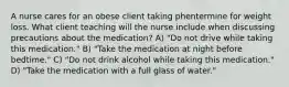 A nurse cares for an obese client taking phentermine for weight loss. What client teaching will the nurse include when discussing precautions about the medication? A) "Do not drive while taking this medication." B) "Take the medication at night before bedtime." C) "Do not drink alcohol while taking this medication." D) "Take the medication with a full glass of water."