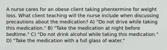 A nurse cares for an obese client taking phentermine for weight loss. What client teaching will the nurse include when discussing precautions about the medication? A) "Do not drive while taking this medication." B) "Take the medication at night before bedtime." C) "Do not drink alcohol while taking this medication." D) "Take the medication with a full glass of water."