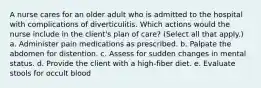 A nurse cares for an older adult who is admitted to the hospital with complications of diverticulitis. Which actions would the nurse include in the client's plan of care? (Select all that apply.) a. Administer pain medications as prescribed. b. Palpate the abdomen for distention. c. Assess for sudden changes in mental status. d. Provide the client with a high-fiber diet. e. Evaluate stools for occult blood