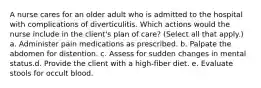 A nurse cares for an older adult who is admitted to the hospital with complications of diverticulitis. Which actions would the nurse include in the client's plan of care? (Select all that apply.) a. Administer pain medications as prescribed. b. Palpate the abdomen for distention. c. Assess for sudden changes in mental status.d. Provide the client with a high-fiber diet. e. Evaluate stools for occult blood.