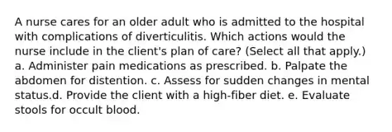 A nurse cares for an older adult who is admitted to the hospital with complications of diverticulitis. Which actions would the nurse include in the client's plan of care? (Select all that apply.) a. Administer pain medications as prescribed. b. Palpate the abdomen for distention. c. Assess for sudden changes in mental status.d. Provide the client with a high-fiber diet. e. Evaluate stools for occult blood.