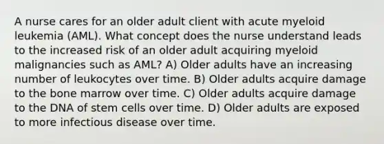 A nurse cares for an older adult client with acute myeloid leukemia (AML). What concept does the nurse understand leads to the increased risk of an older adult acquiring myeloid malignancies such as AML? A) Older adults have an increasing number of leukocytes over time. B) Older adults acquire damage to the bone marrow over time. C) Older adults acquire damage to the DNA of stem cells over time. D) Older adults are exposed to more infectious disease over time.