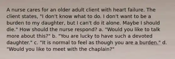 A nurse cares for an older adult client with heart failure. The client states, "I don't know what to do. I don't want to be a burden to my daughter, but I can't do it alone. Maybe I should die." How should the nurse respond? a. "Would you like to talk more about this?" b. "You are lucky to have such a devoted daughter." c. "It is normal to feel as though you are a burden." d. "Would you like to meet with the chaplain?"