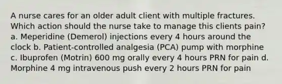 A nurse cares for an older adult client with multiple fractures. Which action should the nurse take to manage this clients pain? a. Meperidine (Demerol) injections every 4 hours around the clock b. Patient-controlled analgesia (PCA) pump with morphine c. Ibuprofen (Motrin) 600 mg orally every 4 hours PRN for pain d. Morphine 4 mg intravenous push every 2 hours PRN for pain