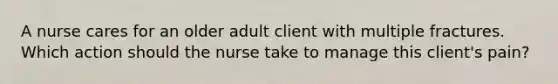 A nurse cares for an older adult client with multiple fractures. Which action should the nurse take to manage this client's pain?