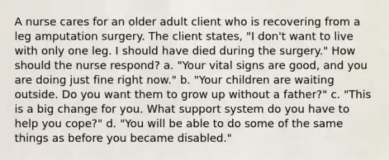 A nurse cares for an older adult client who is recovering from a leg amputation surgery. The client states, "I don't want to live with only one leg. I should have died during the surgery." How should the nurse respond? a. "Your vital signs are good, and you are doing just fine right now." b. "Your children are waiting outside. Do you want them to grow up without a father?" c. "This is a big change for you. What support system do you have to help you cope?" d. "You will be able to do some of the same things as before you became disabled."