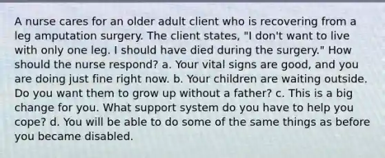 A nurse cares for an older adult client who is recovering from a leg amputation surgery. The client states, "I don't want to live with only one leg. I should have died during the surgery." How should the nurse respond? a. Your vital signs are good, and you are doing just fine right now. b. Your children are waiting outside. Do you want them to grow up without a father? c. This is a big change for you. What support system do you have to help you cope? d. You will be able to do some of the same things as before you became disabled.