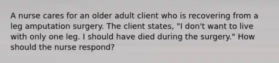 A nurse cares for an older adult client who is recovering from a leg amputation surgery. The client states, "I don't want to live with only one leg. I should have died during the surgery." How should the nurse respond?