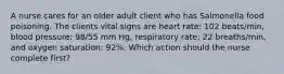 A nurse cares for an older adult client who has Salmonella food poisoning. The clients vital signs are heart rate: 102 beats/min, blood pressure: 98/55 mm Hg, respiratory rate: 22 breaths/min, and oxygen saturation: 92%. Which action should the nurse complete first?