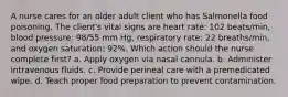 A nurse cares for an older adult client who has Salmonella food poisoning. The client's vital signs are heart rate: 102 beats/min, blood pressure: 98/55 mm Hg, respiratory rate: 22 breaths/min, and oxygen saturation: 92%. Which action should the nurse complete first? a. Apply oxygen via nasal cannula. b. Administer intravenous fluids. c. Provide perineal care with a premedicated wipe. d. Teach proper food preparation to prevent contamination.