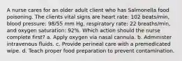 A nurse cares for an older adult client who has Salmonella food poisoning. The clients vital signs are heart rate: 102 beats/min, blood pressure: 98/55 mm Hg, respiratory rate: 22 breaths/min, and oxygen saturation: 92%. Which action should the nurse complete first? a. Apply oxygen via nasal cannula. b. Administer intravenous fluids. c. Provide perineal care with a premedicated wipe. d. Teach proper food preparation to prevent contamination.