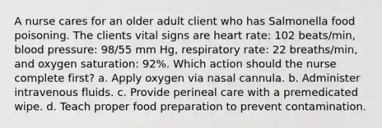 A nurse cares for an older adult client who has Salmonella food poisoning. The clients vital signs are heart rate: 102 beats/min, blood pressure: 98/55 mm Hg, respiratory rate: 22 breaths/min, and oxygen saturation: 92%. Which action should the nurse complete first? a. Apply oxygen via nasal cannula. b. Administer intravenous fluids. c. Provide perineal care with a premedicated wipe. d. Teach proper food preparation to prevent contamination.