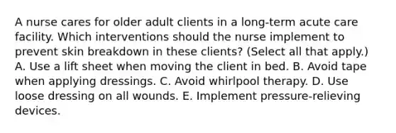 A nurse cares for older adult clients in a long-term acute care facility. Which interventions should the nurse implement to prevent skin breakdown in these clients? (Select all that apply.) A. Use a lift sheet when moving the client in bed. B. Avoid tape when applying dressings. C. Avoid whirlpool therapy. D. Use loose dressing on all wounds. E. Implement pressure-relieving devices.